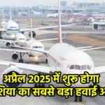 अप्रैल 2025 में शुरू होगा एशिया का सबसे बड़ा हवाई अड्डा